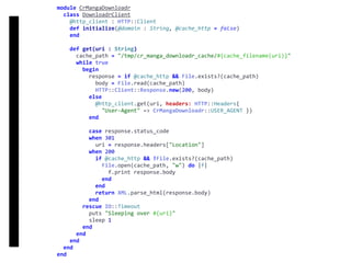 DownloadrClient
module	CrMangaDownloadr	
		class	DownloadrClient	
				@http_client	:	HTTP::Client	
				def	initialize(@domain	:	String,	@cache_http	=	false)	
				end	
				def	get(uri	:	String)	
						cache_path	=	"/tmp/cr_manga_downloadr_cache/#{cache_filename(uri)}"	
						while	true	
								begin	
										response	=	if	@cache_http	&&	File.exists?(cache_path)	
												body	=	File.read(cache_path)	
												HTTP::Client::Response.new(200,	body)	
										else	
												@http_client.get(uri,	headers:	HTTP::Headers{		
														"User-Agent"	=>	CrMangaDownloadr::USER_AGENT	})	
										end	
										case	response.status_code	
										when	301	
												uri	=	response.headers["Location"]	
										when	200	
												if	@cache_http	&&	!File.exists?(cache_path)	
														File.open(cache_path,	"w")	do	|f|	
																f.print	response.body	
														end	
												end	
												return	XML.parse_html(response.body)	
										end	
								rescue	IO::Timeout	
										puts	"Sleeping	over	#{uri}"	
										sleep	1	
								end	
						end	
				end	
		end	
end
 