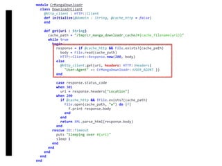 DownloadrClient
module	CrMangaDownloadr	
		class	DownloadrClient	
				@http_client	:	HTTP::Client	
				def	initialize(@domain	:	String,	@cache_http	=	false)	
				end	
				def	get(uri	:	String)	
						cache_path	=	"/tmp/cr_manga_downloadr_cache/#{cache_filename(uri)}"	
						while	true	
								begin	
										response	=	if	@cache_http	&&	File.exists?(cache_path)	
												body	=	File.read(cache_path)	
												HTTP::Client::Response.new(200,	body)	
										else	
												@http_client.get(uri,	headers:	HTTP::Headers{		
														"User-Agent"	=>	CrMangaDownloadr::USER_AGENT	})	
										end	
										case	response.status_code	
										when	301	
												uri	=	response.headers["Location"]	
										when	200	
												if	@cache_http	&&	!File.exists?(cache_path)	
														File.open(cache_path,	"w")	do	|f|	
																f.print	response.body	
														end	
												end	
												return	XML.parse_html(response.body)	
										end	
								rescue	IO::Timeout	
										puts	"Sleeping	over	#{uri}"	
										sleep	1	
								end	
						end	
				end	
		end	
end
 