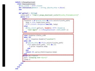 DownloadrClient
module	CrMangaDownloadr	
		class	DownloadrClient	
				@http_client	:	HTTP::Client	
				def	initialize(@domain	:	String,	@cache_http	=	false)	
				end	
				def	get(uri	:	String)	
						cache_path	=	"/tmp/cr_manga_downloadr_cache/#{cache_filename(uri)}"	
						while	true	
								begin	
										response	=	if	@cache_http	&&	File.exists?(cache_path)	
												body	=	File.read(cache_path)	
												HTTP::Client::Response.new(200,	body)	
										else	
												@http_client.get(uri,	headers:	HTTP::Headers{		
														"User-Agent"	=>	CrMangaDownloadr::USER_AGENT	})	
										end	
										case	response.status_code	
										when	301	
												uri	=	response.headers["Location"]	
										when	200	
												if	@cache_http	&&	!File.exists?(cache_path)	
														File.open(cache_path,	"w")	do	|f|	
																f.print	response.body	
														end	
												end	
												return	XML.parse_html(response.body)	
										end	
								rescue	IO::Timeout	
										puts	"Sleeping	over	#{uri}"	
										sleep	1	
								end	
						end	
				end	
		end	
end
 