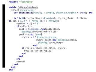 require	"fiberpool"	
module	CrMangaDownloadr	
		struct	Concurrency	
				def	initialize(@config	:	Config,	@turn_on_engine	=	true);	end	
				def	fetch(collection	:	Array(A)?,	engine_class	:	E.class,	
&block	:	A,	E?	->	Array(B)?)	:	Array(B)	
						results	=	[]	of	B	
						if	collection	
								pool	=	Fiberpool.new(collection,		
										@config.download_batch_size)	
								pool.run	do	|item|	
										engine	=	if	@turn_on_engine	
																					engine_class.new(@config.domain,		
																							@config.cache_http)	
																			end	
										if	reply	=	block.call(item,	engine)	
												results.concat(reply)	
										end	
								end	
						end	
						results	
				end	
		end	
end
fetch
Concurrency
 