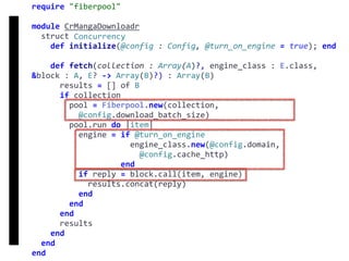 require	"fiberpool"	
module	CrMangaDownloadr	
		struct	Concurrency	
				def	initialize(@config	:	Config,	@turn_on_engine	=	true);	end	
				def	fetch(collection	:	Array(A)?,	engine_class	:	E.class,	
&block	:	A,	E?	->	Array(B)?)	:	Array(B)	
						results	=	[]	of	B	
						if	collection	
								pool	=	Fiberpool.new(collection,		
										@config.download_batch_size)	
								pool.run	do	|item|	
										engine	=	if	@turn_on_engine	
																					engine_class.new(@config.domain,		
																							@config.cache_http)	
																			end	
										if	reply	=	block.call(item,	engine)	
												results.concat(reply)	
										end	
								end	
						end	
						results	
				end	
		end	
end
fetch
Concurrency
 