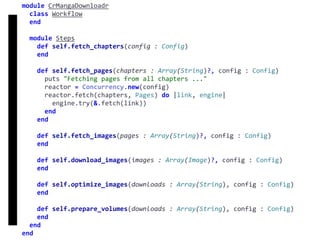 fetch
Concurrency
module	CrMangaDownloadr	
		class	Workflow	
		end	
		module	Steps	
				def	self.fetch_chapters(config	:	Config)	
				end	
				def	self.fetch_pages(chapters	:	Array(String)?,	config	:	Config)	
						puts	"Fetching	pages	from	all	chapters	..."	
						reactor	=	Concurrency.new(config)	
						reactor.fetch(chapters,	Pages)	do	|link,	engine|	
								engine.try(&.fetch(link))	
						end	
				end	
				def	self.fetch_images(pages	:	Array(String)?,	config	:	Config)	
				end	
				def	self.download_images(images	:	Array(Image)?,	config	:	Config)	
				end	
				def	self.optimize_images(downloads	:	Array(String),	config	:	Config)	
				end	
				def	self.prepare_volumes(downloads	:	Array(String),	config	:	Config)	
				end	
		end	
end
 