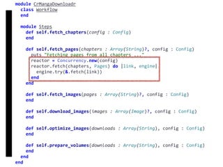 fetch
Concurrency
module	CrMangaDownloadr	
		class	Workflow	
		end	
		module	Steps	
				def	self.fetch_chapters(config	:	Config)	
				end	
				def	self.fetch_pages(chapters	:	Array(String)?,	config	:	Config)	
						puts	"Fetching	pages	from	all	chapters	..."	
						reactor	=	Concurrency.new(config)	
						reactor.fetch(chapters,	Pages)	do	|link,	engine|	
								engine.try(&.fetch(link))	
						end	
				end	
				def	self.fetch_images(pages	:	Array(String)?,	config	:	Config)	
				end	
				def	self.download_images(images	:	Array(Image)?,	config	:	Config)	
				end	
				def	self.optimize_images(downloads	:	Array(String),	config	:	Config)	
				end	
				def	self.prepare_volumes(downloads	:	Array(String),	config	:	Config)	
				end	
		end	
end
 