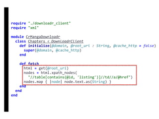 require	"./downloadr_client"	
require	"xml"	
module	CrMangaDownloadr	
		class	Chapters	<	DownloadrClient	
				def	initialize(@domain,	@root_uri	:	String,	@cache_http	=	false)	
						super(@domain,	@cache_http)	
				end	
				def	fetch	
						html	=	get(@root_uri)	
						nodes	=	html.xpath_nodes(	
								"//table[contains(@id,	'listing')]//td//a/@href")	
						nodes.map	{	|node|	node.text.as(String)	}	
				end	
		end	
end
DownloadrClient
 