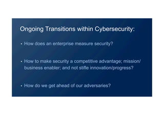 •  How does an enterprise measure security?
•  How to make security a competitive advantage; mission/
business enabler; and not stifle innovation/progress?
•  How do we get ahead of our adversaries?
Ongoing Transitions within Cybersecurity:
 
