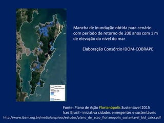 http://www.ibam.org.br/media/arquivos/estudos/plano_de_acao_florianopolis_sustentavel_bid_caixa.pdf
Fonte: Plano de Ação Florianópolis Sustentável 2015
Ices Brasil - iniciativa cidades emergentes e sustentáveis
Mancha de inundação obtida para cenário
com período de retorno de 200 anos com 1 m
de elevação do nível do mar
Elaboração Consórcio IDOM-COBRAPE
 