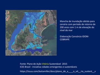 https://issuu.com/katiamiller/docs/plano_de_a____o_vit__ria_sustent__v
Elaboração Consórcio IDOM-
COBRAPE
Fonte: Plano de Ação Vitória Sustentável 2015
ICES Brasil - iniciativa cidades emergentes e sustentáveis
Mancha de inundação obtida para
cenário com período de retorno de
200 anos com 1 m de elevação do
nível do mar
 