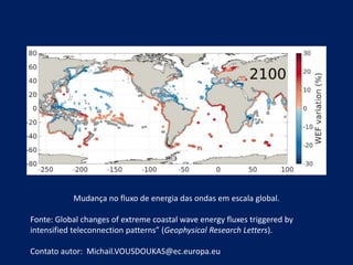 Mudança no fluxo de energia das ondas em escala global.
Fonte: Global changes of extreme coastal wave energy fluxes triggered by
intensified teleconnection patterns” (Geophysical Research Letters).
Contato autor: Michail.VOUSDOUKAS@ec.europa.eu
 