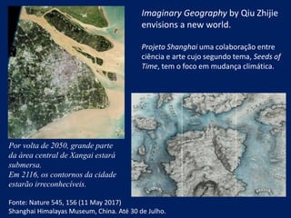 Imaginary Geography by Qiu Zhijie
envisions a new world.
Projeto Shanghai uma colaboração entre
ciência e arte cujo segundo tema, Seeds of
Time, tem o foco em mudança climática.
Por volta de 2050, grande parte
da área central de Xangai estará
submersa.
Em 2116, os contornos da cidade
estarão irreconhecíveis.
Fonte: Nature 545, 156 (11 May 2017)
Shanghai Himalayas Museum, China. Até 30 de Julho.
 