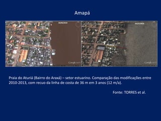 Amapá
Praia do Aturiá (Bairro do Araxá) – setor estuarino. Comparação das modificações entre
2010-2013, com recuo da linha de costa de 36 m em 3 anos (12 m/a).
Fonte: TORRES et al.
 