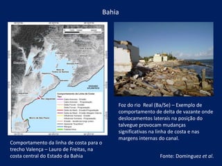 Bahia
Comportamento da linha de costa para o
trecho Valença – Lauro de Freitas, na
costa central do Estado da Bahia
Foz do rio Real (Ba/Se) – Exemplo de
comportamento de delta de vazante onde
deslocamentos laterais na posição do
talvegue provocam mudanças
significativas na linha de costa e nas
margens internas do canal.
Fonte: Dominguez et al.
 