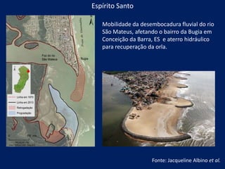 Mobilidade da desembocadura fluvial do rio
São Mateus, afetando o bairro da Bugia em
Conceição da Barra, ES e aterro hidráulico
para recuperação da orla.
Espírito Santo
Fonte: Jacqueline Albino et al.
 