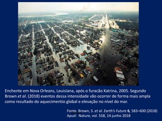 Enchente em Nova Orleans, Louisiana, após o furacão Katrina, 2005. Segundo
Brown et al. (2018) eventos dessa intensidade vão ocorrer de forma mais ampla
como resultado do aquecimentio global e elevação no nível do mar.
Fonte:Fonte. Brown, S. et al. Earth’s Future 6, 583–600 (2018)
Apud: Nature, vol. 558, 14 junho 2018
 