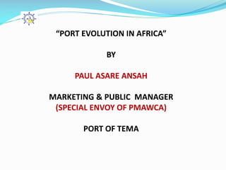 “PORT EVOLUTION IN AFRICA”
BY
PAUL ASARE ANSAH
MARKETING & PUBLIC MANAGER
(SPECIAL ENVOY OF PMAWCA)
PORT OF TEMA
 