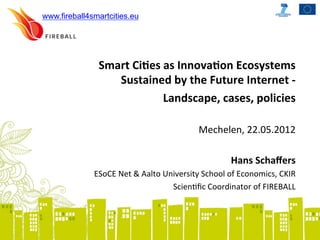 www.fireball4smartcities.eu




               Smart	
  Ci)es	
  as	
  Innova)on	
  Ecosystems	
  	
  
                  Sustained	
  by	
  the	
  Future	
  Internet	
  -­‐	
  	
  
                                 Landscape,	
  cases,	
  policies	
  
                                                                              	
  
                                                       Mechelen,	
  22.05.2012	
  	
  
                                                                              	
  
                                                             Hans	
  Schaﬀers	
  
              ESoCE	
  Net	
  &	
  Aalto	
  University	
  School	
  of	
  Economics,	
  CKIR	
  
                                              ScienBﬁc	
  Coordinator	
  of	
  FIREBALL	
  	
  
 