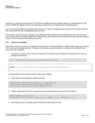 IBM Software
Information Management
Developing, publishing, and deploying your first Big Data application with InfoSphere BigInsights
© Copyright IBM Corp. 2013. All rights reserved Page 12 of 28
ImportTsv is a utility that will load data in TSV format into HBase. It has two distinct usages: (A) loading data from TSV
format in HDFS into HBase via Puts, and (B) preparing StoreFiles to be loaded via the completebulkload.
Let us try this for one table SLS_SALES_FACT to see how it works, first loading data via Puts (non-bulk load), and than
later using StoreFiles with CompleteBulkLoad (bulk load).
In this section, we will also try to understand how HBase handles row keys and some pitfalls that users may encounter
when moving data from relational database to HBase tables. We will also try some useful options like pre-creating regions
to see how it can help with data loading and queries.
3.5.1 One-to-one mapping:
In this step, we will use a one-to-one mapping of the columns in a relational table to an HBase table row key and columns.
This is not a recommended approach. The goal of this exercise is to demonstrate the inefficiency and pitfalls that can
occur with such a mapping.
1. Examine the number of lines (rows) in the data file. (You need to quit the HBase console with ‘quit’ or open up
another linux terminal).
We would expect to have same number of rows once in HBase.
2. Copy data file to be loaded into HBase onto hdfs:
3. Create a table sales_fact with a single column family that stores only one verision of its values.
4. Use ImportTsv tool to load data. Note this step may take several minutes.
$HBASE_HOME/bin/hbase shell
hbase(main):001:0> create 'sales_fact', {NAME => 'cf', VERSIONS => 1}
$BIGINSIGHTS_HOME/IHC/bin/hadoop fs -copyFromLocal
~/labs/hbase/gosalesdw/data/SLS_SALES_FACT.txt
hdfs:/hbase_lab/sales_fact/SLS_SALES_FACT.txt
wc -l ~/labs/hbase/gosalesdw/data/SLS_SALES_FACT.txt
446023 /home/biadmin/labs/hbase/gosalesdw/data/SLS_SALES_FACT.txt
 