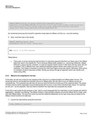 IBM Software
Information Management
Developing, publishing, and deploying your first Big Data application with InfoSphere BigInsights
© Copyright IBM Corp. 2013. All rights reserved Page 13 of 28
As mentioned previously this ImportTsv operation loads data into HBase via Puts (i.e., non-bulk loading):
5. Now, count the rows in the results
Observations
• There were no errors during the load but there it is obviously apparent that there are fewer rows in the HBase
table than were in the original file. This is because HBase treats updates (i.e., versioning) differently. HBase
enforces a unique row key. However, if a new put request (insert) comes in with same row key value, the row
is updated. This is different from most relational database systems where users expect an error in such
scenarios. This makes it important to ensure the rows have highly unique key values. Otherwise, there will be
no indication of which rows were omitted. Shortly you will go through an approach which can handle such
cases using JAQL.
3.5.2 Many-to-one mapping for row key:
In this step, we will use a many-to-one mapping of the columns in a relational table to an HBase table row key. The
remaining columns are handled as individual columns in HBase table. We will refer to such an HBase row key as
composite key. The composite key will have all columns which formed the primary key of the relational table. The values
of these columns will be separated using something that will not occur in any of the individual data values. For example,
we will use ‘/’ as the separator. Now we need to transform the input data into composite key values.
A tool that is well suited for this purpose is Jaql. Jaql is a query language that can read data in many formats and perform
aggregation, validation and filtering. The HBase module in Jaql provides wrappers around the HBase API to create, write
and read HBase tables. The input from other sources like relational databases can be read using Jaql and piped to the
HBase module functions for data load.
1. Launch the Jaql shell by using the command:
$JAQL_HOME/bin/jaqlshell
$HBASE_HOME/bin/hbase shell
hbase(main):001:0> count 'sales_fact'
$HBASE_HOME/bin/hbase org.apache.hadoop.hbase.mapreduce.ImportTsv -
Dimporttsv.columns=HBASE_ROW_KEY,cf:ok,cf:ek,cf:rk,cf:rsk,cf:pdk,cf:pmk,cf:omk,cf:sok,cf:s
dk,cf:cdk,cf:q,cf:uc,cf:up,cf:usp,cf:gm,cf:st,cf:gp -Dimporttsv.skip.bad.lines=false
'sales_fact' hdfs:/hbase_lab/sales_fact/SLS_SALES_FACT.txt
440 row(s) in 0.7300 seconds
 