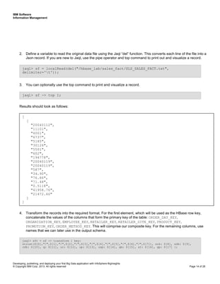 IBM Software
Information Management
Developing, publishing, and deploying your first Big Data application with InfoSphere BigInsights
© Copyright IBM Corp. 2013. All rights reserved Page 14 of 28
2. Define a variable to read the original data file using the Jaql “del” function. This converts each line of the file into a
Json record. If you are new to Jaql, use the pipe operator and top command to print out and visualize a record.
3. You can optionally use the top command to print and visualize a record.
Results should look as follows:
4. Transform the records into the required format. For the first element, which will be used as the HBase row key,
concatenate the values of the columns that form the primary key of the table: ORDER_DAY_KEY,
ORGANIZATION_KEY, EMPLOYEE_KEY, RETAILER_KEY, RETAILER_SITE_KEY, PRODUCT_KEY,
PROMOTION_KEY, ORDER_METHOD_KEY. This will comprise our composite key. For the remaining columns, use
names that we can later use in the output schema.
jaql> sft = sf -> transform { key:
strcat($[0],"/",$[1],"/",$[2],"/",$[3],"/",$[4],"/",$[5],"/",$[6],"/",$[7]), sok: $[8], sdk: $[9],
cdk: $[10], q: $[11], uc: $[12], up: $[13], usp: $[14], gm: $[15], st: $[16], gp: $[17] };
jaql> sf -> top 1;
jaql> sf = localRead(del("/hbase_lab/sales_fact/SLS_SALES_FACT.txt",
delimiter='t'));
[
[
"20040112",
"11101",
"4001",
"6737",
"5185",
"30126",
"5501",
"602",
"194778",
"20040119",
"20040119",
"587",
"34.90",
"76.86",
"71.48",
"0.5118",
"41958.76",
"21472.46"
]
]
 