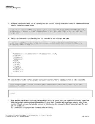 IBM Software
Information Management
Developing, publishing, and deploying your first Big Data application with InfoSphere BigInsights
© Copyright IBM Corp. 2013. All rights reserved Page 15 of 28
5. Write the transformed result into HDFS using the “del” function. Specify the schema based on the element names
used in the transform step above.
6. Verify the contents of output file using the “top” command to limit for only a few rows.
Do a count on the new file we have created to ensure the same number of records are here as in the original file.
7. Now we have the file with composite row keys which should be unique since it is based on the primary keys of the
table. Let us try to load this into an HBase table ‘sf_comp_key’. This table will have fewer columns but a longer
row key. We will now use the two step process for bulk-loading. (A) prepare the StoreFiles using ImportTsv and
(B) bulk load them.
a) Use ImportTsv to prepare the StoreFiles for bulk loading.
jaql> count(read(del("/hbase_lab/sales_fact_composite/SLS_SALES_FACT_COMPOSITE_KEY.txt",
delimiter='t')));
jaql> read(del("/hbase_lab/sales_fact_composite/SLS_SALES_FACT_COMPOSITE_KEY.txt",
delimiter='t')) -> top 1;
jaql> sft -> write(del("/hbase_lab/sales_fact_composite/SLS_SALES_FACT_COMPOSITE_KEY.txt",
delimiter='t', quoted = false, schema=schema { key, sok, sdk, cdk, q, uc, up, usp, gm,
st, gp }));
[
[
"20040112/11101/4001/6737/5185/30126/5501/602",
"194778",
"20040119",
"20040119",
"587",
"34.90",
"76.86",
"71.48",
"0.5118",
"41958.76",
"21472.46"
]
]
446023
 