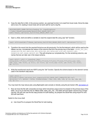IBM Software
Information Management
Developing, publishing, and deploying your first Big Data application with InfoSphere BigInsights
© Copyright IBM Corp. 2013. All rights reserved Page 18 of 28
3. Copy the data file to hdfs. In the prevous section, we used jaql function to to read from local mode. Since the data
set is now x10, reading in local mode will not work well for such a big file.
4. Open a JAQL shell and define a variable to read the original data file using Jaql “del” function.
5. Transform the record into the required format as we did previously. For the first element, which will be used as the
HBase row key, concatenate the values of the columns that form the primary key of the table - ORDER_DAY_KEY,
ORGANIZATION_KEY, EMPLOYEE_KEY, RETAILER_KEY, RETAILER_SITE_KEY, PRODUCT_KEY,
PROMOTION_KEY, ORDER_METHOD_KEY. This will comprise our composite key. For the remaining columns, use
names that we can later use in the output schema.
6. Write the transformed result into HDFS using the “del” function. Specify the schema based on the element names
used in the transform step above.
You may track the map reduce jobs using BigInsights web console or directly using the job tracker URL job tracker url.
7. Now we have the file with composite row keys which should be unique since it is based on the primary keys of the
table. Let us try to load this into an HBase table ‘sales_fact_10x’. This table will have fewer columns but a longer
row key. We will now use the two step process for bulk-loading. (A) prepare the StoreFiles using ImportTsv and
(B) bulk load them.
Switch to the Linux shell
a) Use ImportTsv to prepare the StoreFiles for bulk loading.
jaql> sft10 ->
write(del("/hbase_lab/sales_fact_composite10/SLS_SALES_FACT_COMPOSITE_KEY.txt",
delimiter='t', quoted = false, schema=schema { key, sok, sdk, cdk, q, uc, up, usp, gm,
st, gp }));
jaql> sft10 = sf10 -> transform {key:
strcat($[0],"/",$[1],"/",$[2],"/",$[3],"/",$[4],"/",$[5],"/",$[6],"/",$[7]),sok: $[8],
sdk: $[9], cdk: $[10], q: $[11], uc: $[12], up: $[13],usp: $[14], gm: $[15], st: $[16],
gp: $[17]};
jaql> sf10=read(del("/hbase_lab/sales_fact10/SLS_SALES_FACT.txt", delimiter='t'));
$BIGINSIGHTS_HOME/IHC/bin/hadoop fs -copyFromLocal
~/labs//hbase/gosalesdw/data10/SLS_SALES_FACT.txt
hdfs:/hbase_lab/sales_fact10/SLS_SALES_FACT.txt
 