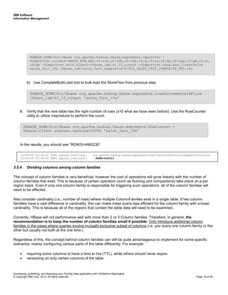 IBM Software
Information Management
Developing, publishing, and deploying your first Big Data application with InfoSphere BigInsights
© Copyright IBM Corp. 2013. All rights reserved Page 19 of 28
b) Use CompleteBulkLoad tool to bulk-load the StoreFiles from previous step.
8. Verify that the new table has the right number of rows (x10 what we have seen before). Use the RowCounter
utility to utilize mapreduce to perform the count.
In the results, you should see “ROWS=4460230”
3.5.4 Dividing columns among column families
The concept of column families is very beneficial; however the cost of operations will grow linearly with the number of
column families that exist. This is because of certain operation (such as flushing and compactions) take place on a per
region basis. Even if only one column family is responsible for triggering such operations, all of the column families will
need to be affected.
Also consider cardinality (i.e., number of rows) where multiple ColumnFamilies exist in a single table. If two column
famililes have a vast difference in cardinality, this can make mass scans less efficient for the column family with a lower
cardinality. This is because all of the regions that contain the table data will need to be examined.
Currently, HBase will not performance well with more than 2 or 3 Column families. Therefore, in general, the
recommendation is to keep the number of column families small if possible. Only introduce additional column
families in the cases where queries involve mutually exclusive subset of columns (i.e. you query one column family or the
other but usually not both at the one time.)
Regardless of this, the concept behind column families can still be quite advantageous to implement for some specific
scenarios; mainly configuring various parts of the table differently. For example:
• requiring some columns to have a time to live (TTL), while others should never expire
• versioning on only certain columns of the table
13/06/09 22:36:54 INFO mapred.JobClient: org.apache.hadoop.hbase.mapreduce.RowCounter$RowCounterMapper$Counters
13/06/09 22:36:54 INFO mapred.JobClient: ROWS=446023
$HBASE_HOME/bin/hbase org.apache.hadoop.hbase.mapreduce.RowCounter -
Dhbase.client.scanner.caching=10000 'sales_fact_10x'
$HBASE_HOME/bin/hbase org.apache.hadoop.hbase.mapreduce.LoadIncrementalHFiles
/hbase_lab/sf_10_output 'sales_fact_10x'
$HBASE_HOME/bin/hbase org.apache.hadoop.hbase.mapreduce.ImportTsv -
Dimporttsv.columns=HBASE_ROW_KEY,cf:sok,cf:sdk,cf:cdk,cf:q,cf:uc,cf:up,cf:usp,cf:gm,cf:st,
cf:gp -Dimporttsv.bulk.output=/hbase_lab/sf_10_output -Dimporttsv.skip.bad.lines=false
sales_fact_10x /hbase_lab/sales_fact_composite10/SLS_SALES_FACT_COMPOSITE_KEY.txt
 