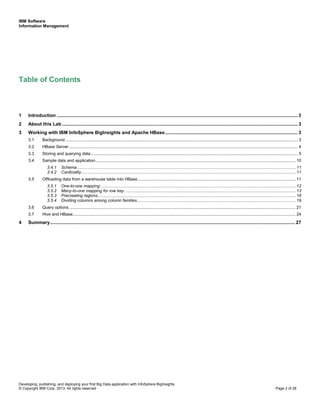 IBM Software
Information Management
Developing, publishing, and deploying your first Big Data application with InfoSphere BigInsights
© Copyright IBM Corp. 2013. All rights reserved Page 2 of 28
Table of Contents
1 Introduction ....................................................................................................................................................................................... 3
2 About this Lab ................................................................................................................................................................................... 3
3 Working with IBM InfoSphere BigInsights and Apache HBase..................................................................................................... 3
3.1 Background ................................................................................................................................................................................................... 3
3.2 HBase Server ................................................................................................................................................................................................ 4
3.3 Storing and querying data.............................................................................................................................................................................. 5
3.4 Sample data and application........................................................................................................................................................................ 10
3.4.1 Schema ....................................................................................................................................................................................... 11
3.4.2 Cardinality.................................................................................................................................................................................... 11
3.5 Offloading data from a warehouse table into HBase .................................................................................................................................... 11
3.5.1 One-to-one mapping: ................................................................................................................................................................... 12
3.5.2 Many-to-one mapping for row key:............................................................................................................................................... 13
3.5.3 Precreating regions...................................................................................................................................................................... 16
3.5.4 Dividing columns among column families..................................................................................................................................... 19
3.6 Query options .............................................................................................................................................................................................. 21
3.7 Hive and HBase........................................................................................................................................................................................... 24
4 Summary.......................................................................................................................................................................................... 27
 