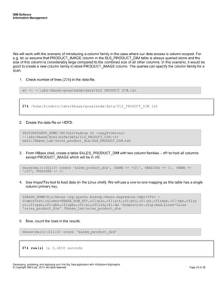 IBM Software
Information Management
Developing, publishing, and deploying your first Big Data application with InfoSphere BigInsights
© Copyright IBM Corp. 2013. All rights reserved Page 20 of 28
We will work with the scenario of introducing a column family in the case where our data access is column scoped. For
e.g, let us assume that PRODUCT_IMAGE column in the SLS_PRODUCT_DIM table is always queried alone and the
size of this column is considerably large compared to the combined size of all other columns. In this scenario, it would be
good to create a new column family to store PRODUCT_IMAGE column. The queries can specify the column family for a
scan.
1. Check number of lines (274) in the data file.
2. Create the data file on HDFS.
3. From HBase shell, create a table SALES_PRODUCT_DIM with two column families – cf1 to hold all columns
except PRODUCT_IMAGE which will be in cf2.
4. Use ImportTsv tool to load data (in the Linux shell). We will use a one-to-one mapping as this table has a single
column primary key.
5. Now, count the rows in the results.
hbase(main):021:0> count 'sales_product_dim'
$HBASE_HOME/bin/hbase org.apache.hadoop.hbase.mapreduce.ImportTsv -
Dimporttsv.columns=HBASE_ROW_KEY,cf1:plc,cf1:ptk,cf1:ptc,cf1:pn,cf1:bpk,cf1:bpn,cf1:p
cc,cf1:psc,cf1:pbk,cf1:pbc,cf2:pi,cf1:id,cf1:dd -Dimporttsv.skip.bad.lines=false
'sales_product_dim' /hbase_lab/sales_product_dim
hbase(main):001:0> create 'sales_product_dim', {NAME => 'cf1', VERSIONS => 1}, {NAME =>
'cf2', VERSIONS => 1}
$BIGINSIGHTS_HOME/IHC/bin/hadoop fs -copyFromLocal
~/labs/hbase/gosalesdw/data/SLS_PRODUCT_DIM.txt
hdfs:/hbase_lab/sales_product_dim/SLS_PRODUCT_DIM.txt
wc -l ~/labs/hbase/gosalesdw/data/SLS_PRODUCT_DIM.txt
274 /home/biadmin/labs/hbase/gosalesdw/data/SLS_PRODUCT_DIM.txt
274 row(s) in 0.4610 seconds
 