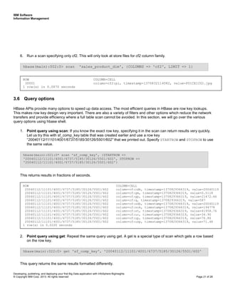 IBM Software
Information Management
Developing, publishing, and deploying your first Big Data application with InfoSphere BigInsights
© Copyright IBM Corp. 2013. All rights reserved Page 21 of 28
6. Run a scan specifying only cf2. This will only look at store files for cf2 column family.
3.6 Query options
HBase APIs provide many options to speed up data access. The most efficient queries in HBase are row key lookups.
This makes row key design very important. There are also a variety of filters and other options which reduce the network
transfers and provide efficiency where a full table scan cannot be avoided. In this section, we will go over the various
query options using hbase shell.
1. Point query using scan: If you know the exact row key, specifying it in the scan can return results very quickly.
Let us try this with sf_comp_key table that was created earlier and use a row key
“20040112/11101/4001/6737/5185/30126/5501/602” that we printed out. Specify STARTROW and STOPROW to use
the same value.
This returns results in fractions of seconds.
2. Point query using get: Repeat the same query using get. A get is a special type of scan which gets a row based
on the row key.
This query returns the same results formatted differently.
hbase(main):022:0> get 'sf_comp_key', '20040112/11101/4001/6737/5185/30126/5501/602'
hbase(main):021:0* scan 'sf_comp_key', {STARTROW =>
'20040112/11101/4001/6737/5185/30126/5501/602', STOPROW =>
'20040112/11101/4001/6737/5185/30126/5501/602'}
hbase(main):002:0> scan 'sales_product_dim', {COLUMNS => 'cf2', LIMIT => 1}
ROW COLUMN+CELL
30001 column=cf2:pi, timestamp=1370832114082, value=P01CE1CG1.jpg
1 row(s) in 0.0870 seconds
ROW COLUMN+CELL
20040112/11101/4001/6737/5185/30126/5501/602 column=cf:cdk, timestamp=1370829366319, value=20040119
20040112/11101/4001/6737/5185/30126/5501/602 column=cf:gm, timestamp=1370829366319, value=0.5118
20040112/11101/4001/6737/5185/30126/5501/602 column=cf:gp, timestamp=1370829366319, value=21472.46
20040112/11101/4001/6737/5185/30126/5501/602 column=cf:q, timestamp=1370829366319, value=587
20040112/11101/4001/6737/5185/30126/5501/602 column=cf:sdk, timestamp=1370829366319, value=20040119
20040112/11101/4001/6737/5185/30126/5501/602 column=cf:sok, timestamp=1370829366319, value=194778
20040112/11101/4001/6737/5185/30126/5501/602 column=cf:st, timestamp=1370829366319, value=41958.76
20040112/11101/4001/6737/5185/30126/5501/602 column=cf:uc, timestamp=1370829366319, value=34.90
20040112/11101/4001/6737/5185/30126/5501/602 column=cf:up, timestamp=1370829366319, value=76.86
20040112/11101/4001/6737/5185/30126/5501/602 column=cf:usp, timestamp=1370829366319, value=71.48
1 row(s) in 0.0220 seconds
 