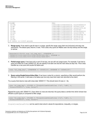 IBM Software
Information Management
Developing, publishing, and deploying your first Big Data application with InfoSphere BigInsights
© Copyright IBM Corp. 2013. All rights reserved Page 22 of 28
3. Range query: If we need to get all rows in a range, specify the range using start row (inclusive) and stop row
(exclusive). The below query returns 3 rows. This is also very quick as HBase uses row key lookup and the range
is narrow.
4. Partial range query: If we have only a part of row key, we can still use range scans. For example, if we had to
query all orders for a day (20040112), we can specify it as start row and the next value as stop row. This is also
handled as a row scan and avoids full table scan.
5. Query using SingleColumnValue filter: If we have a value for a column, specifying a filter would perform the
filtering in the server. It still does a full table scan but only rows that match are returned to the client.
Try a query that returns rows with close date ‘20040117. This should return 8 rows in ~ 6s.
Repeat the query with ‘20040115’. Even when no rows are returned, the query takes a similar time which shows how
efficient a point query is compared to filter usage.
SingleColumnValueFilter can be used to test column values for equivalence, inequality, or ranges.
scan 'sf_comp_key', {FILTER => "SingleColumnValueFilter ('cf', 'cdk', =,
'binary:20040115', true, false)"}
scan 'sf_comp_key', {FILTER => "SingleColumnValueFilter ('cf', 'cdk', =,
'binary:20040117', true, false)"}
scan 'sf_comp_key', {STARTROW => '20040115', STOPROW => '20040116'}
hbase(main):023:0> scan 'sf_comp_key', {STARTROW =>
'20040112/11101/4001/6737/5185/30126/5501/602', STOPROW =>
'20040112/11101/4001/6737/5185/30332/9999/999'}
COLUMN CELL
cf:cdk timestamp=1370829366319, value=20040119
cf:gm timestamp=1370829366319, value=0.5118
cf:gp timestamp=1370829366319, value=21472.46
cf:q timestamp=1370829366319, value=587
cf:sdk timestamp=1370829366319, value=20040119
cf:sok timestamp=1370829366319, value=194778
cf:st timestamp=1370829366319, value=41958.76
cf:uc timestamp=1370829366319, value=34.90
cf:up timestamp=1370829366319, value=76.86
cf:usp timestamp=1370829366319, value=71.48
10 row(s) in 0.0110 seconds
 