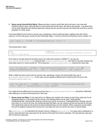 IBM Software
Information Management
Developing, publishing, and deploying your first Big Data application with InfoSphere BigInsights
© Copyright IBM Corp. 2013. All rights reserved Page 23 of 28
6. Query using ColumnPrefix filters: HBase provides a column prefix filter which will return only rows with
matching column name. Here the filter is on the name and not the value. We will try two queries – one where this
can be used efficiently with arbitrary data with varying columns across rows and one where this acts like a column
projection in a SQL query.
If we have different set of columns across rows, specifying a column prefix will help in getting rows with certain
columns. For the next query, we will use the initial table ‘table_1’ and try to find the row that has column named ‘d11’.
This should return ‘row2’.
If we need to only get values for quantity column for orders that closed on ‘20040117’, we can use
MultipleColumnPrefixFilter combined with SingleColumnValueFilter. We need to use both quantity and
close date columns in column prefix list. This is because SingleColumnValueFilter requires the close date.
When a table has same set of columns across rows, specifying a column list works better than use of
MultipleColumnPrefixFilter. In this case, we can specify a different set of columns from the one in the
SingleColumnValueFilter.
For a table that has different set of columns across rows, MultipleColumnPrefixFilter will perform differently
when filtering on a column that exists only in few rows.
7. Query using row filters: A row returned by an HBase scan contains the rowkey as part of key value pair for all
requested columns. If we need only the row key, the following filters can be used - KeyOnlyFilter,
FirstKeyOnlyFilter. KeyOnlyFilter retrieves only the key part for all columns. FirstKeyOnlyFilter retrieves only the
first column in a row for all rows. By combining these two filters, we can retrieve just the row key part for all rows.
This significantly reduces the amount of data transferred back over the network. When using joins across tables,
this can be applied to get just the row key from one table and use it as input to the scan on second table.
Use KeyOnlyFilter to understand the results it returns. Adding a KeyOnlyFilter to a query with a predicate on a
column value will return key value pairs for all columns that match the column predicate. The returned key value pair
will not have the value part.
scan 'sf_comp_key', { COLUMNS => ['cf:q'], FILTER => "SingleColumnValueFilter
('cf', 'cdk', =, 'binary:20040117', true, false)"}
scan 'sf_comp_key', {FILTER => "(MultipleColumnPrefixFilter ('cdk', 'q') AND
SingleColumnValueFilter ('cf', 'cdk', =, 'binary:20040117', true, false))"}
scan 'table_1', {FILTER => "ColumnPrefixFilter ('d11') "}
ROW COLUMN+CELL
row2 column=column_family1:d11, timestamp=1370827909185, value=n2v11
1 row(s) in 0.0320 seconds
 