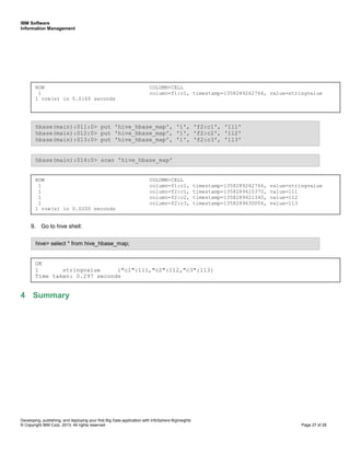 IBM Software
Information Management
Developing, publishing, and deploying your first Big Data application with InfoSphere BigInsights
© Copyright IBM Corp. 2013. All rights reserved Page 27 of 28
9. Go to hive shell:
4 Summary
hive> select * from hive_hbase_map;
ROW COLUMN+CELL
1 column=f1:c1, timestamp=1358289262766, value=stringvalue
1 column=f2:c1, timestamp=1358289610370, value=111
1 column=f2:c2, timestamp=1358289621340, value=112
1 column=f2:c3, timestamp=1358289630006, value=113
1 row(s) in 0.0200 seconds
hbase(main):014:0> scan 'hive_hbase_map'
hbase(main):011:0> put 'hive_hbase_map', '1', 'f2:c1', '111'
hbase(main):012:0> put 'hive_hbase_map', '1', 'f2:c2', '112'
hbase(main):013:0> put 'hive_hbase_map', '1', 'f2:c3', '113'
ROW COLUMN+CELL
1 column=f1:c1, timestamp=1358289262766, value=stringvalue
1 row(s) in 0.0160 seconds
OK
1 stringvalue {"c1":111,"c2":112,"c3":113}
Time taken: 0.297 seconds
 