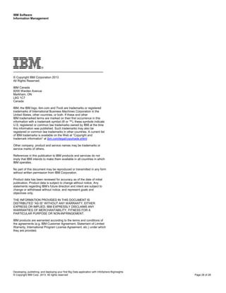 IBM Software
Information Management
Developing, publishing, and deploying your first Big Data application with InfoSphere BigInsights
© Copyright IBM Corp. 2013. All rights reserved Page 28 of 28
© Copyright IBM Corporation 2013
All Rights Reserved.
IBM Canada
8200 Warden Avenue
Markham, ON
L6G 1C7
Canada
IBM, the IBM logo, ibm.com and Tivoli are trademarks or registered
trademarks of International Business Machines Corporation in the
United States, other countries, or both. If these and other
IBM trademarked terms are marked on their first occurrence in this
information with a trademark symbol (® or ™), these symbols indicate
U.S. registered or common law trademarks owned by IBM at the time
this information was published. Such trademarks may also be
registered or common law trademarks in other countries. A current list
of IBM trademarks is available on the Web at “Copyright and
trademark information” at ibm.com/legal/copytrade.shtml
Other company, product and service names may be trademarks or
service marks of others.
References in this publication to IBM products and services do not
imply that IBM intends to make them available in all countries in which
IBM operates.
No part of this document may be reproduced or transmitted in any form
without written permission from IBM Corporation.
Product data has been reviewed for accuracy as of the date of initial
publication. Product data is subject to change without notice. Any
statements regarding IBM’s future direction and intent are subject to
change or withdrawal without notice, and represent goals and
objectives only.
THE INFORMATION PROVIDED IN THIS DOCUMENT IS
DISTRIBUTED “AS IS” WITHOUT ANY WARRANTY, EITHER
EXPRESS OR IMPLIED. IBM EXPRESSLY DISCLAIMS ANY
WARRANTIES OF MERCHANTABILITY, FITNESS FOR A
PARTICULAR PURPOSE OR NON-INFRINGEMENT.
IBM products are warranted according to the terms and conditions of
the agreements (e.g. IBM Customer Agreement, Statement of Limited
Warranty, International Program License Agreement, etc.) under which
they are provided.
 