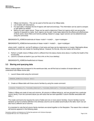 IBM Software
Information Management
Developing, publishing, and deploying your first Big Data application with InfoSphere BigInsights
© Copyright IBM Corp. 2013. All rights reserved Page 5 of 28
• HBase root directory – This can be used to find the size of an HBase table.
• List of tables with descriptions.
• For each table, it displays the list of regions with start and end keys. This information can be used to compact
or split tables as needed.
• Metrics for each region server. These can be used to determine if there hot regions which are serving the
majority of requests to a table. Such regions can be split. It also helps determine the effects and effectiveness
of block cache, bloom filters and memory settings. Based on usage, region servers can be added/removed
using the commands:
$BIGINSIGHTS_HOME/bin/addnode.sh hbase <node1> <node2>… -type=<nodetype>
$BIGINSIGHTS_HOME/bin/removenode.sh hbase <node1> <node2>… -type=<nodetype>
where node1, node2 etc can be IP address or host name and type can be regionserver or master. BigInsights allows
specifying more than one master for handling failover. However, for this lab, only one master will be active.
3. Perform a health check of HBase which is different from the status checks done above. It verifies the health of the
functionality.
4. Launch a console as biadmin (you can find a link on the Linux desktop)
$BIGINSIGHTS_HOME/bin/healthcheck.sh hbasez
3.3 Storing and querying data
Before creating tables that correspond to the warehouse data, we will first look at creation of simple tables and
understand how HBase stores data.
1. Launch hbase shell using the command:
2. Create an HBase table with three column families by using the create command:
Tables in HBase are made of rows and columns. All columns in HBase belong to, and are grouped into a particular
column family. From the command above you will notice that we have specified 3 column families associated with
table_1.
The create command only requires the name of table and one or more column families. Column families must be
declared up front at schema definition time whereas columns can be added dynamically to the table. Each row can
also have a different set of columns.
It is important to note that all column family members are stored together on the filesystem. The reason this is relevant
will become apparent in the following steps.
$HBASE_HOME/bin/hbase shell
create 'table_1', 'column_family1', 'column_family2', 'column_family3'
 