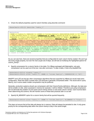 IBM Software
Information Management
Developing, publishing, and deploying your first Big Data application with InfoSphere BigInsights
© Copyright IBM Corp. 2013. All rights reserved Page 6 of 28
3. Check the default properties used for column families using describe command:
As you can see here, there are several properties that are configurable for each column family created. We won’t go
into every single property, but over the next couple set of steps, we will look at modifying the highlighted options for
column_family1.
4. Specify compression for a column family in the table. For HBase packaged with BigInsights, only gzip
compression can be used out of the box. Use alter command. To alter a table, it has to be disabled first.
SNAPPY and LZO are the two other compression algorithms that are supported by HBase but would need extra
configuration. Note that GZIP is slower than LZO because it generally compresses better. This would add to query
latency, but in some cases it better compression may be preferred.
Generally, production systems should use compression with their ColumnFamily definitions. Although, the data size
will be smaller on disk, when accessed in memory for example, it will be inflated. Therefore just using compression
will not eliminate the problem of over-sized column family names or over-sized column names. Care must be taken
when determining the schema. We will mention some of these best practices later on as well.
5. Specify IN_MEMORY option for a column family that will be queried frequently.
This does not ensure that all the data will always be in memory. Data will always be persisted to disk. It only gives
priority for the corresponding data within the column family to stay in the cache longer.
hbase(main):005:0> alter 'table_1', {NAME => 'column_family1', IN_MEMORY => 'true'}
hbase(main):003:0> disable 'table_1'
hbase(main):004:0> alter 'table_1', {NAME => 'column_family1', COMPRESSION => 'GZ'}
hbase(main):002:0> describe 'table_1'
DESCRIPTION ENABLED
{NAME => 'table_1', FAMILIES => [{NAME => 'column_family1', REPLICATION_SCOPE => '0' true
, KEEP_DELETED_CELLS => 'false', COMPRESSION => 'NONE', ENCODE_ON_DISK => 'true', BL
OCKCACHE => 'true', MIN_VERSIONS => '0', DATA_BLOCK_ENCODING => 'NONE', IN_MEMORY =>
'false', BLOOMFILTER => 'NONE', TTL => '2147483647', VERSIONS => '3', BLOCKSIZE =>
'65536'}, {NAME => 'column_family2', REPLICATION_SCOPE => '0', KEEP_DELETED_CELLS =>
'false', COMPRESSION => 'NONE', ENCODE_ON_DISK => 'true', BLOCKCACHE => 'true', MIN
_VERSIONS => '0', DATA_BLOCK_ENCODING => 'NONE', IN_MEMORY => 'false', BLOOMFILTER =
> 'NONE', TTL => '2147483647', VERSIONS => '3', BLOCKSIZE => '65536'}, {NAME => 'col
umn_family3', REPLICATION_SCOPE => '0', KEEP_DELETED_CELLS => 'false', COMPRESSION =
> 'NONE', ENCODE_ON_DISK => 'true', BLOCKCACHE => 'true', MIN_VERSIONS => '0', DATA_
BLOCK_ENCODING => 'NONE', IN_MEMORY => 'false', BLOOMFILTER => 'NONE', TTL => '21474
83647', VERSIONS => '3', BLOCKSIZE => '65536'}]}
1 row(s) in 0.0630 seconds
 