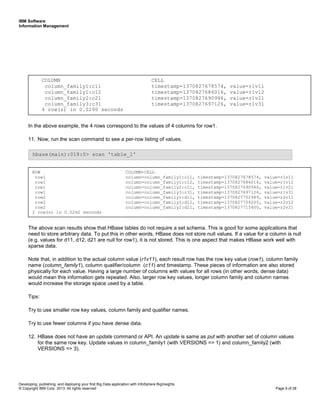 IBM Software
Information Management
Developing, publishing, and deploying your first Big Data application with InfoSphere BigInsights
© Copyright IBM Corp. 2013. All rights reserved Page 9 of 28
In the above example, the 4 rows correspond to the values of 4 columns for row1.
11. Now, run the scan command to see a per-row listing of values.
The above scan results show that HBase tables do not require a set schema. This is good for some applications that
need to store arbitrary data. To put this in other words, HBase does not store null values. If a value for a column is null
(e.g. values for d11, d12, d21 are null for row1), it is not stored. This is one aspect that makes HBase work well with
sparse data.
Note that, in addition to the actual column value (r1v11), each result row has the row key value (row1), column family
name (column_family1), column qualifier/column (c11) and timestamp. These pieces of information are also stored
physically for each value. Having a large number of columns with values for all rows (in other words, dense data)
would mean this information gets repeated. Also, larger row key values, longer column family and column names
would increase the storage space used by a table.
Tips:
Try to use smaller row key values, column family and qualifier names.
Try to use fewer columns if you have dense data.
12. HBase does not have an update command or API. An update is same as put with another set of column values
for the same row key. Update values in column_family1 (with VERSIONS => 1) and column_family2 (with
VERSIONS => 3).
hbase(main):018:0> scan 'table_1'
COLUMN CELL
column_family1:c11 timestamp=1370827678574, value=r1v11
column_family1:c12 timestamp=1370827686016, value=r1v12
column_family2:c21 timestamp=1370827690946, value=r1v21
column_family3:c31 timestamp=1370827697126, value=r1v31
4 row(s) in 0.0290 seconds
ROW COLUMN+CELL
row1 column=column_family1:c11, timestamp=1370827678574, value=r1v11
row1 column=column_family1:c12, timestamp=1370827686016, value=r1v12
row1 column=column_family2:c21, timestamp=1370827690946, value=r1v21
row1 column=column_family3:c31, timestamp=1370827697126, value=r1v31
row2 column=column_family1:d11, timestamp=1370827702989, value=r2v11
row2 column=column_family1:d12, timestamp=1370827709205, value=r2v12
row2 column=column_family2:d21, timestamp=1370827715400, value=r2v21
2 row(s) in 0.0260 seconds
 