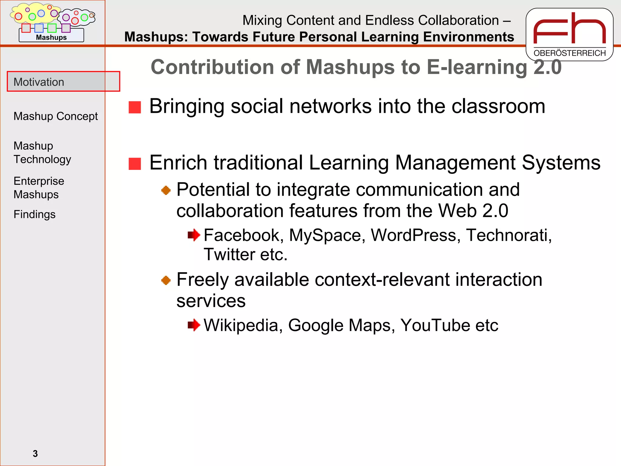 Contribution of Mashups to E-learning 2.0 Bringing social networks into the classroom Enrich traditional Learning Management Systems Potential to integrate communication and collaboration features from the Web 2.0 Facebook, MySpace, WordPress, Technorati, Twitter etc. Freely available context-relevant interaction services Wikipedia, Google Maps, YouTube etc 