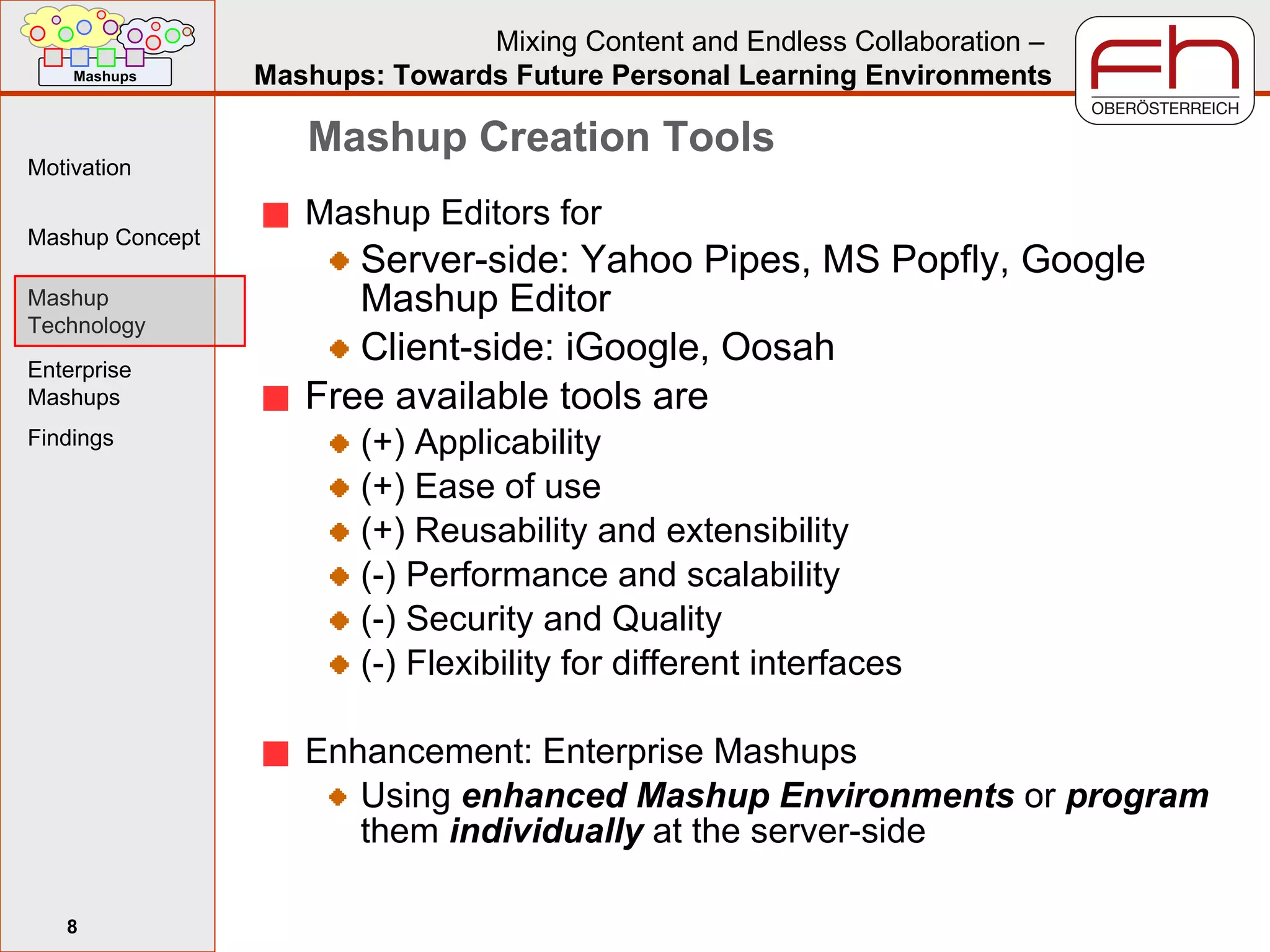 Mashup Creation Tools Mashup Editors for Server-side: Yahoo Pipes, MS Popfly, Google Mashup Editor Client-side: iGoogle, Oosah Free available tools are (+) Applicability (+) Ease of use (+) Reusability and extensibility (-) Performance and scalability (-) Security and Quality (-) Flexibility for different interfaces Enhancement: Enterprise Mashups Using  enhanced Mashup Environments  or  program  them  individually  at the server-side 