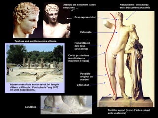 Tendresa amb què Hermes mira a Dionís.  Atenció als sentiment i a les emocions Naturalisme i delicadesa en el tractament anatòmic Gran expressivitat Esfumato Humanització  dels déus (jove atleta) Corba praxiteliana (equilibri entre moviment i repòs) Possible original de marbre 2,13m d’alt sandàlies Rectilini suport (tronc d’arbre cobert amb una túnica) Aquesta escultura era un exvot del temple d’Hera, a Olímpia.  Fou trobada l’any 1877 en unes excavacions. 