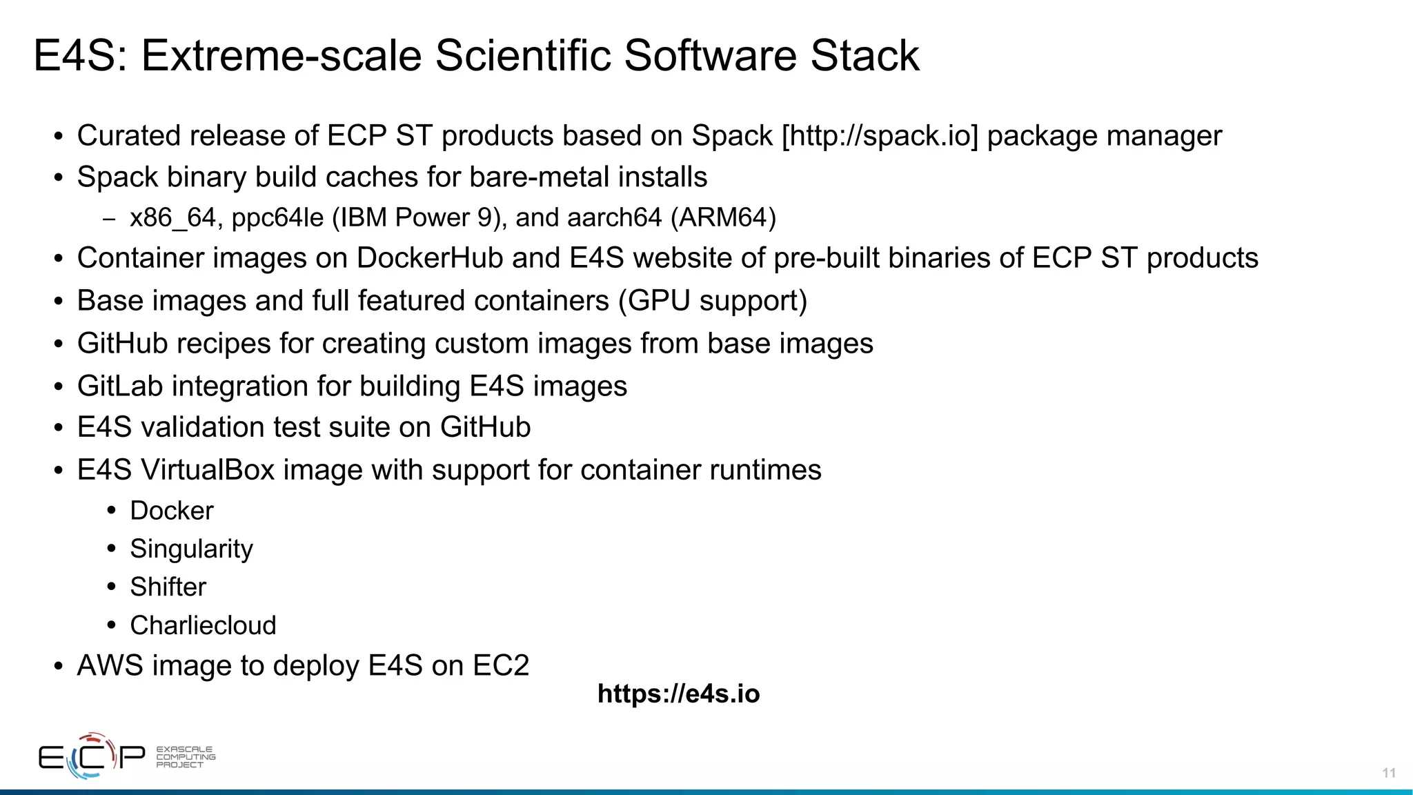 11
E4S: Extreme-scale Scientific Software Stack
• Curated release of ECP ST products based on Spack [http://spack.io] package manager
• Spack binary build caches for bare-metal installs
– x86_64, ppc64le (IBM Power 9), and aarch64 (ARM64)
• Container images on DockerHub and E4S website of pre-built binaries of ECP ST products
• Base images and full featured containers (GPU support)
• GitHub recipes for creating custom images from base images
• GitLab integration for building E4S images
• E4S validation test suite on GitHub
• E4S VirtualBox image with support for container runtimes
• Docker
• Singularity
• Shifter
• Charliecloud
• AWS image to deploy E4S on EC2
https://e4s.io
 