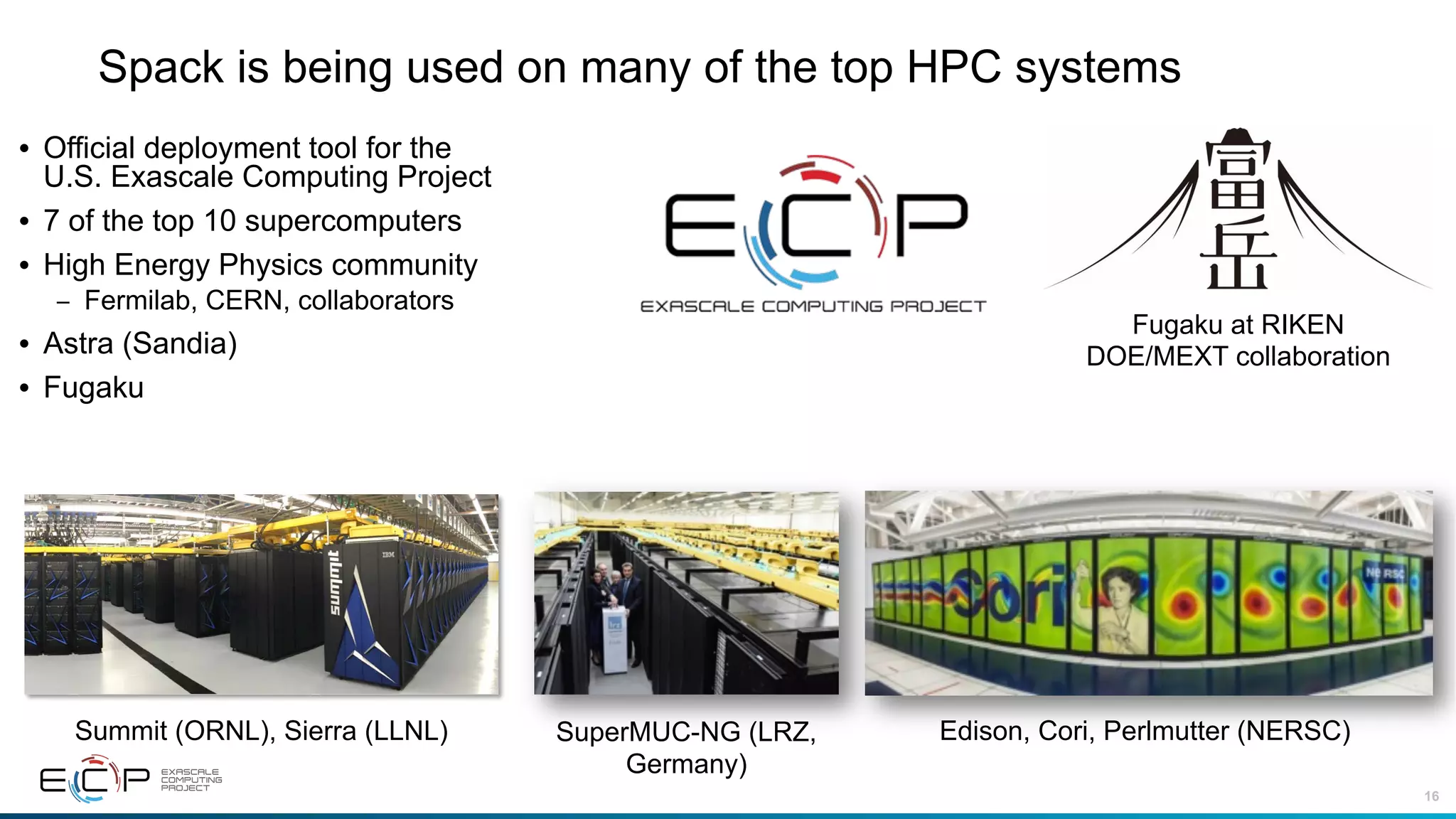 16
Spack is being used on many of the top HPC systems
• Official deployment tool for the
U.S. Exascale Computing Project
• 7 of the top 10 supercomputers
• High Energy Physics community
– Fermilab, CERN, collaborators
• Astra (Sandia)
• Fugaku
Summit (ORNL), Sierra (LLNL) Edison, Cori, Perlmutter (NERSC)SuperMUC-NG (LRZ,
Germany)
Fugaku at RIKEN
DOE/MEXT collaboration
 