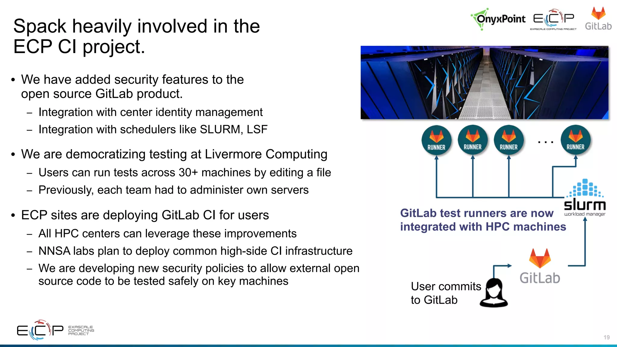 19
• We have added security features to the
open source GitLab product.
– Integration with center identity management
– Integration with schedulers like SLURM, LSF
• We are democratizing testing at Livermore Computing
– Users can run tests across 30+ machines by editing a file
– Previously, each team had to administer own servers
• ECP sites are deploying GitLab CI for users
– All HPC centers can leverage these improvements
– NNSA labs plan to deploy common high-side CI infrastructure
– We are developing new security policies to allow external open
source code to be tested safely on key machines
Spack heavily involved in the
ECP CI project.
. . .
User commits
to GitLab
GitLab test runners are now
integrated with HPC machines
 