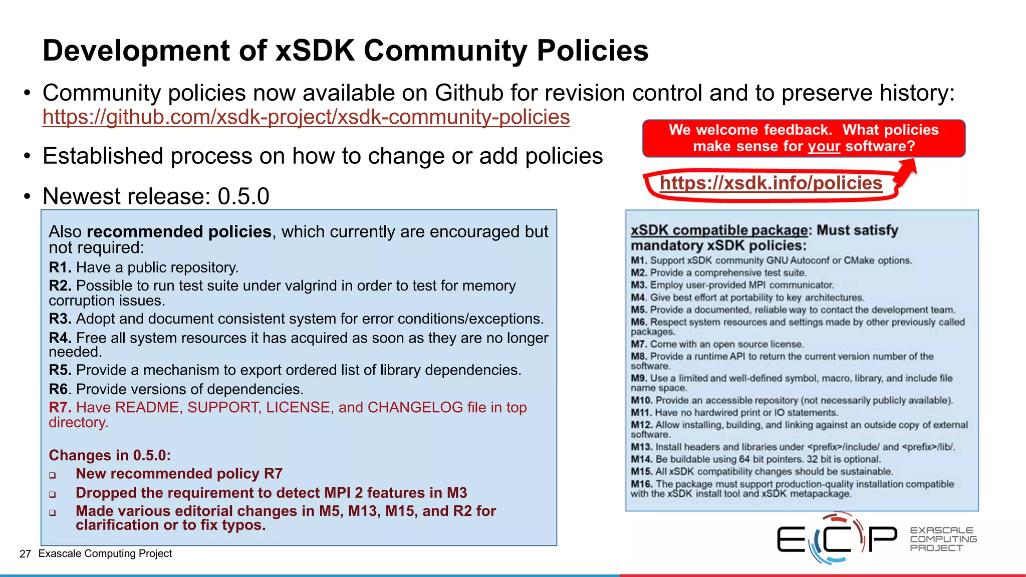 27 Exascale Computing Project
Development of xSDK Community Policies
• Community policies now available on Github for revision control and to preserve history:
https://github.com/xsdk-project/xsdk-community-policies
• Established process on how to change or add policies
• Newest release: 0.5.0
Also recommended policies, which currently are encouraged but
not required:
R1. Have a public repository.
R2. Possible to run test suite under valgrind in order to test for memory
corruption issues.
R3. Adopt and document consistent system for error conditions/exceptions.
R4. Free all system resources it has acquired as soon as they are no longer
needed.
R5. Provide a mechanism to export ordered list of library dependencies.
R6. Provide versions of dependencies.
R7. Have README, SUPPORT, LICENSE, and CHANGELOG file in top
directory.
Changes in 0.5.0:
q New recommended policy R7
q Dropped the requirement to detect MPI 2 features in M3
q Made various editorial changes in M5, M13, M15, and R2 for
clarification or to fix typos.
 