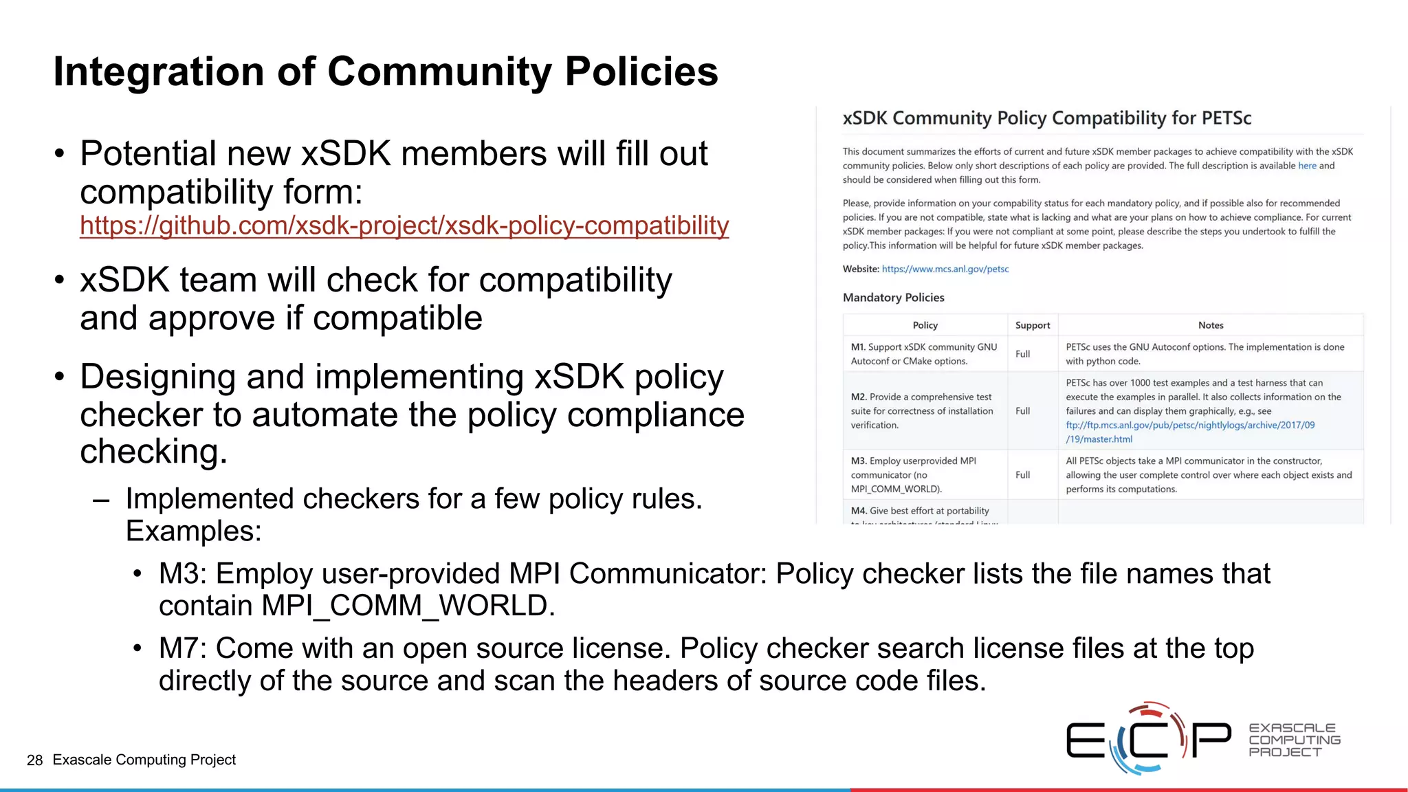 28 Exascale Computing Project
Integration of Community Policies
• Potential new xSDK members will fill out
compatibility form:
https://github.com/xsdk-project/xsdk-policy-compatibility
• xSDK team will check for compatibility
and approve if compatible
• Designing and implementing xSDK policy
checker to automate the policy compliance
checking.
– Implemented checkers for a few policy rules.
Examples:
• M3: Employ user-provided MPI Communicator: Policy checker lists the file names that
contain MPI_COMM_WORLD.
• M7: Come with an open source license. Policy checker search license files at the top
directly of the source and scan the headers of source code files.
 