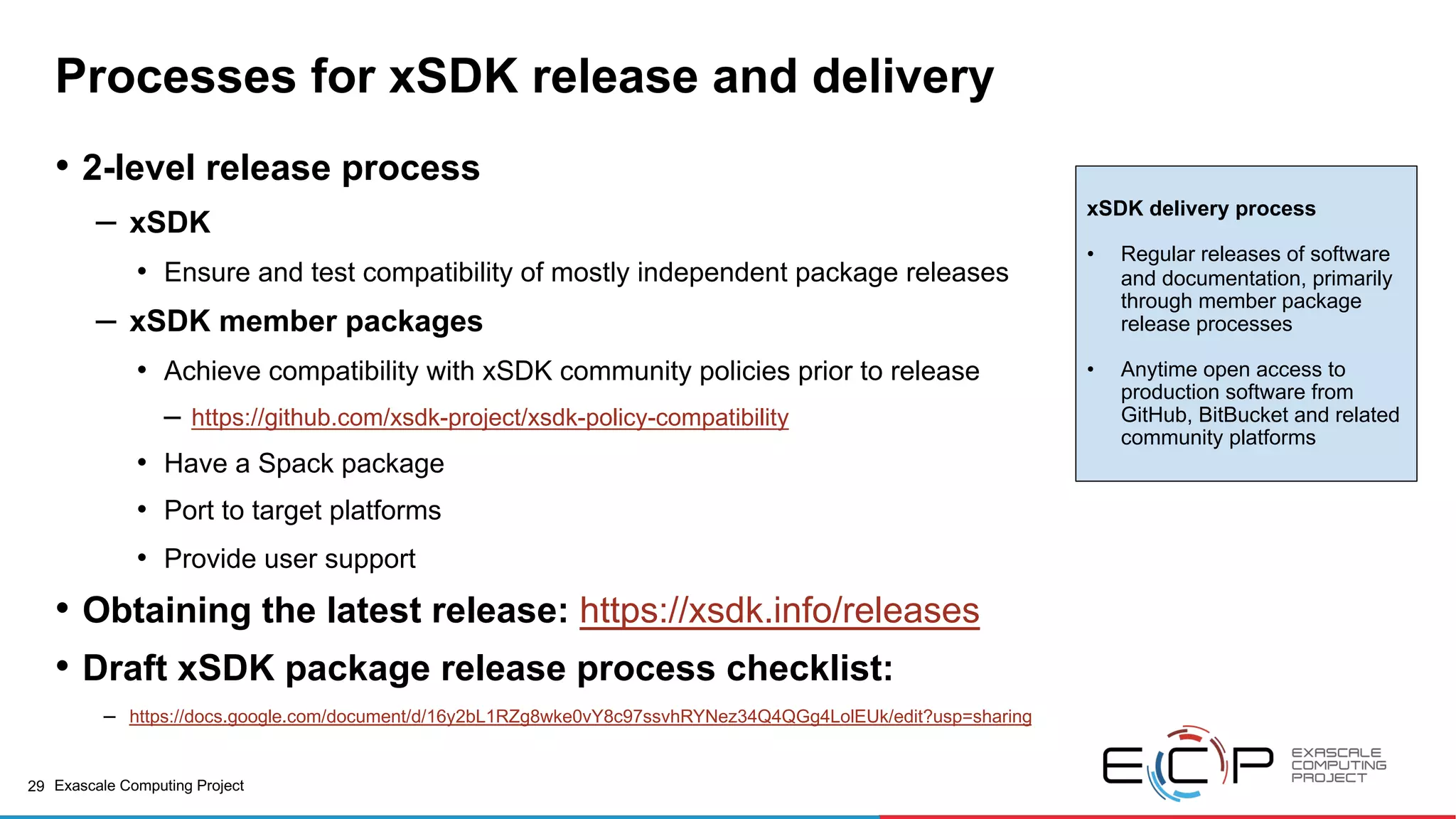 29 Exascale Computing Project
Processes for xSDK release and delivery
• 2-level release process
– xSDK
• Ensure and test compatibility of mostly independent package releases
– xSDK member packages
• Achieve compatibility with xSDK community policies prior to release
– https://github.com/xsdk-project/xsdk-policy-compatibility
• Have a Spack package
• Port to target platforms
• Provide user support
• Obtaining the latest release: https://xsdk.info/releases
• Draft xSDK package release process checklist:
– https://docs.google.com/document/d/16y2bL1RZg8wke0vY8c97ssvhRYNez34Q4QGg4LolEUk/edit?usp=sharing
xSDK delivery process
• Regular releases of software
and documentation, primarily
through member package
release processes
• Anytime open access to
production software from
GitHub, BitBucket and related
community platforms
 
