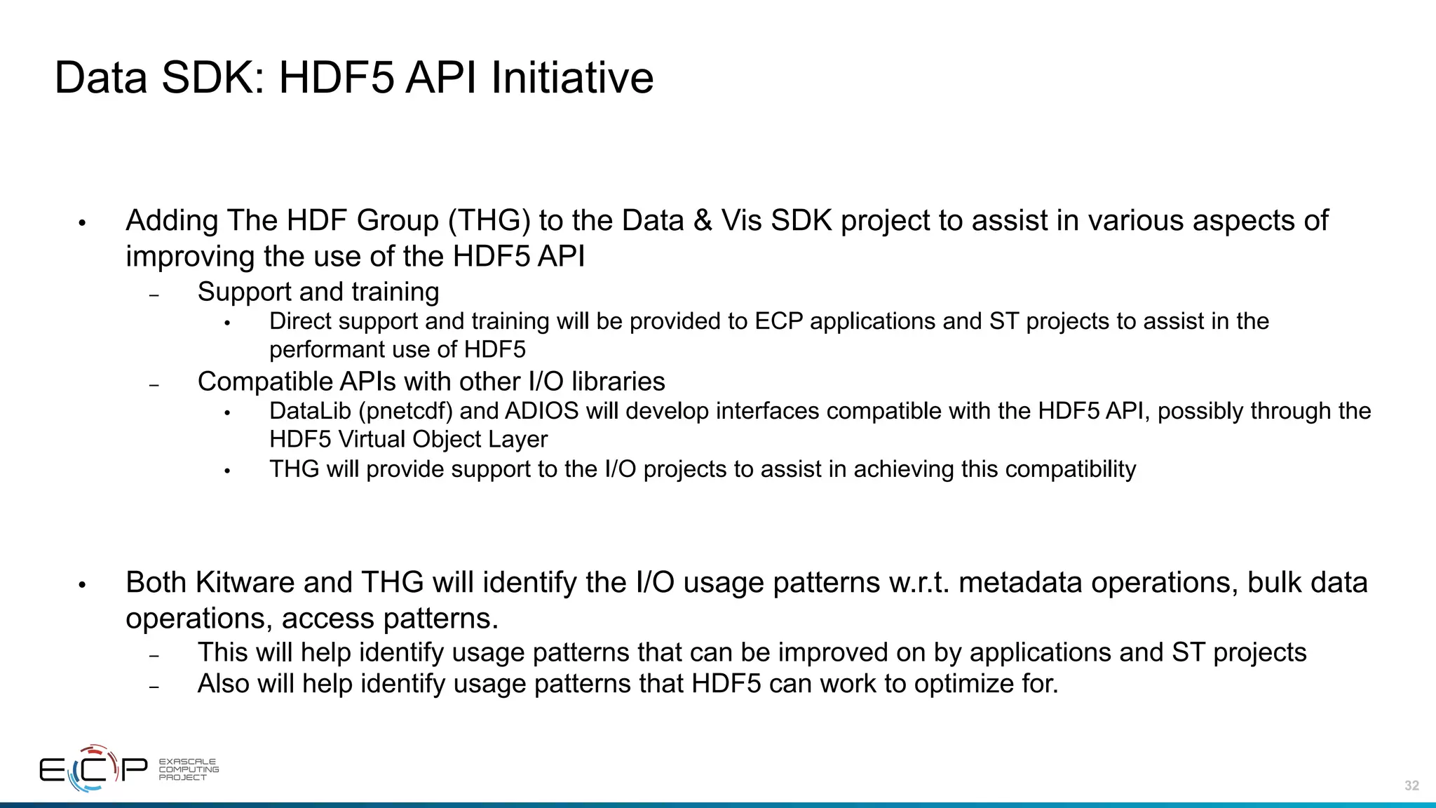 32
Data SDK: HDF5 API Initiative
• Adding The HDF Group (THG) to the Data & Vis SDK project to assist in various aspects of
improving the use of the HDF5 API
– Support and training
• Direct support and training will be provided to ECP applications and ST projects to assist in the
performant use of HDF5
– Compatible APIs with other I/O libraries
• DataLib (pnetcdf) and ADIOS will develop interfaces compatible with the HDF5 API, possibly through the
HDF5 Virtual Object Layer
• THG will provide support to the I/O projects to assist in achieving this compatibility
• Both Kitware and THG will identify the I/O usage patterns w.r.t. metadata operations, bulk data
operations, access patterns.
– This will help identify usage patterns that can be improved on by applications and ST projects
– Also will help identify usage patterns that HDF5 can work to optimize for.
 