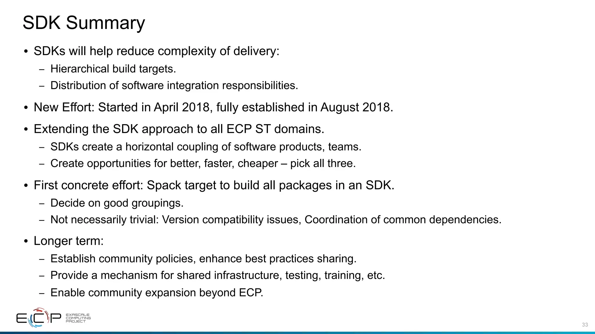 33
SDK Summary
• SDKs will help reduce complexity of delivery:
– Hierarchical build targets.
– Distribution of software integration responsibilities.
• New Effort: Started in April 2018, fully established in August 2018.
• Extending the SDK approach to all ECP ST domains.
– SDKs create a horizontal coupling of software products, teams.
– Create opportunities for better, faster, cheaper – pick all three.
• First concrete effort: Spack target to build all packages in an SDK.
– Decide on good groupings.
– Not necessarily trivial: Version compatibility issues, Coordination of common dependencies.
• Longer term:
– Establish community policies, enhance best practices sharing.
– Provide a mechanism for shared infrastructure, testing, training, etc.
– Enable community expansion beyond ECP.
 