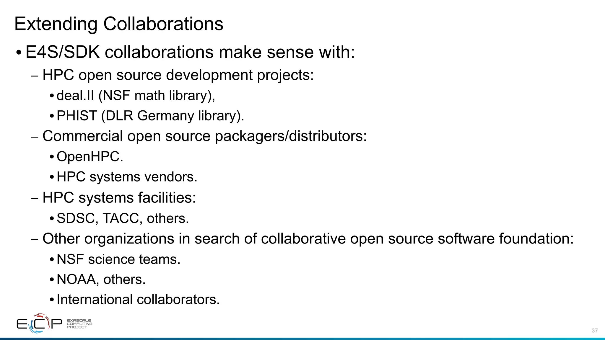 37
Extending Collaborations
•E4S/SDK collaborations make sense with:
– HPC open source development projects:
•deal.II (NSF math library),
•PHIST (DLR Germany library).
– Commercial open source packagers/distributors:
•OpenHPC.
•HPC systems vendors.
– HPC systems facilities:
•SDSC, TACC, others.
– Other organizations in search of collaborative open source software foundation:
•NSF science teams.
•NOAA, others.
•International collaborators.
 