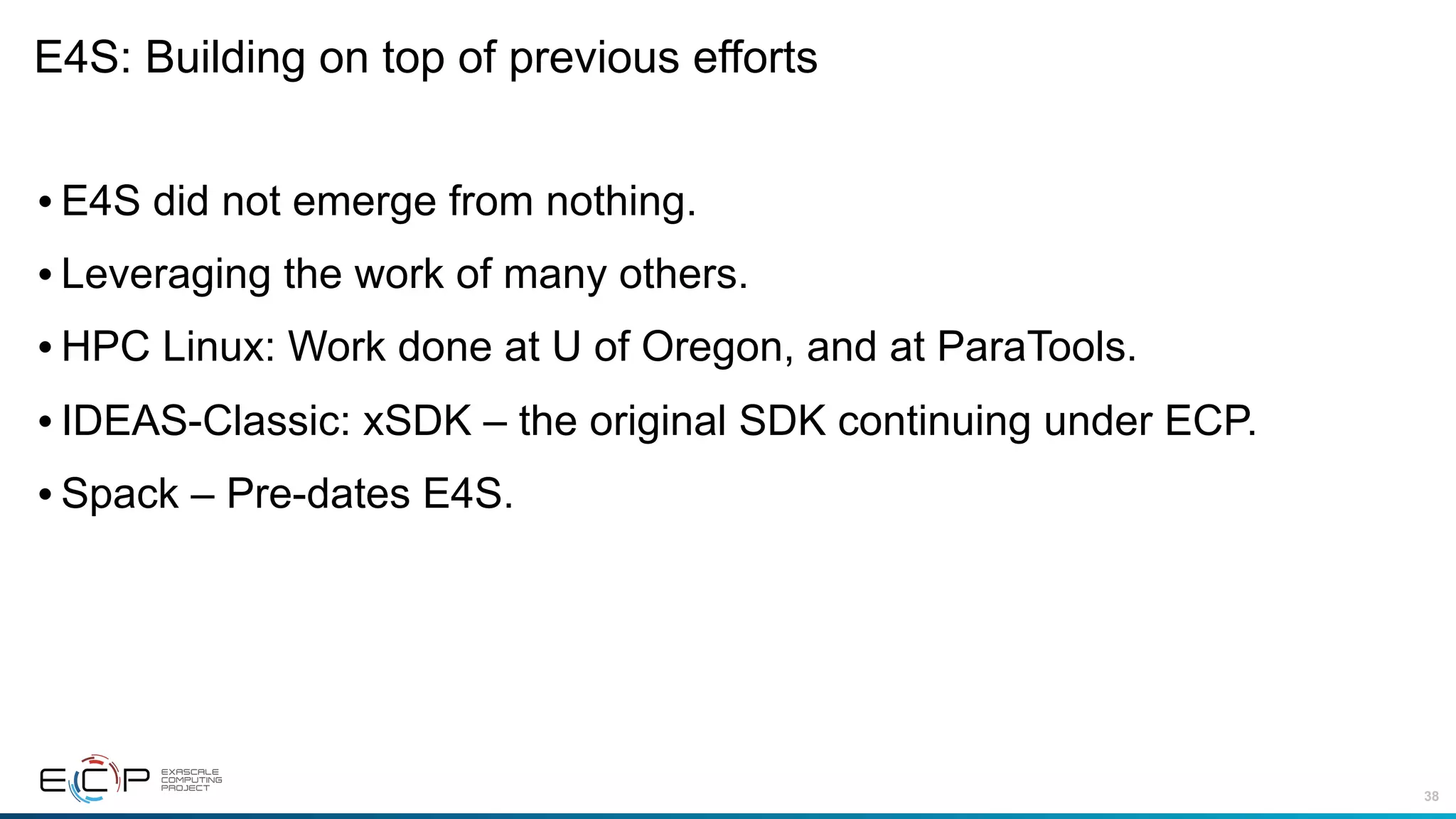 38
E4S: Building on top of previous efforts
•E4S did not emerge from nothing.
•Leveraging the work of many others.
•HPC Linux: Work done at U of Oregon, and at ParaTools.
•IDEAS-Classic: xSDK – the original SDK continuing under ECP.
•Spack – Pre-dates E4S.
 