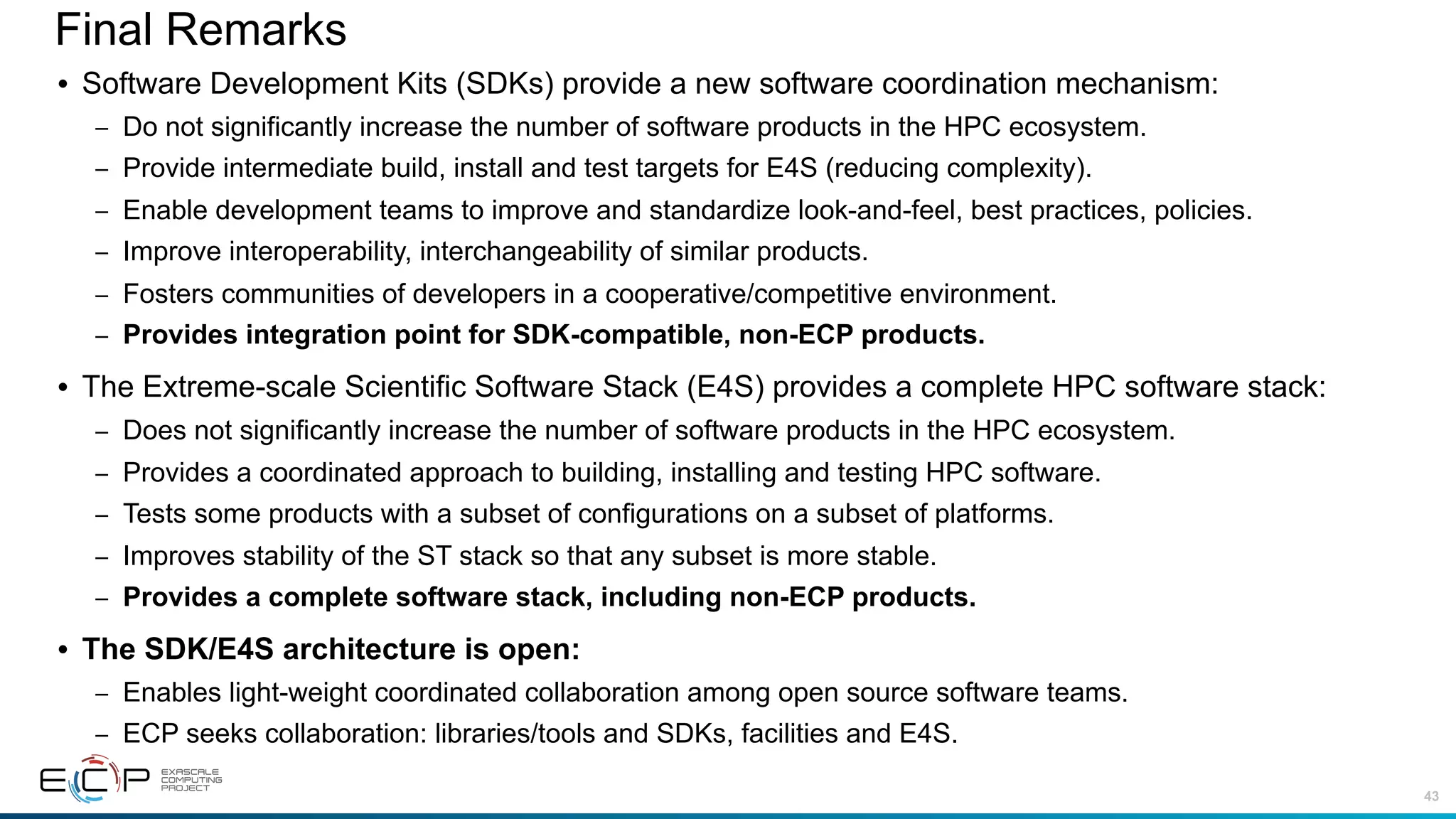 43
Final Remarks
• Software Development Kits (SDKs) provide a new software coordination mechanism:
– Do not significantly increase the number of software products in the HPC ecosystem.
– Provide intermediate build, install and test targets for E4S (reducing complexity).
– Enable development teams to improve and standardize look-and-feel, best practices, policies.
– Improve interoperability, interchangeability of similar products.
– Fosters communities of developers in a cooperative/competitive environment.
– Provides integration point for SDK-compatible, non-ECP products.
• The Extreme-scale Scientific Software Stack (E4S) provides a complete HPC software stack:
– Does not significantly increase the number of software products in the HPC ecosystem.
– Provides a coordinated approach to building, installing and testing HPC software.
– Tests some products with a subset of configurations on a subset of platforms.
– Improves stability of the ST stack so that any subset is more stable.
– Provides a complete software stack, including non-ECP products.
• The SDK/E4S architecture is open:
– Enables light-weight coordinated collaboration among open source software teams.
– ECP seeks collaboration: libraries/tools and SDKs, facilities and E4S.
 