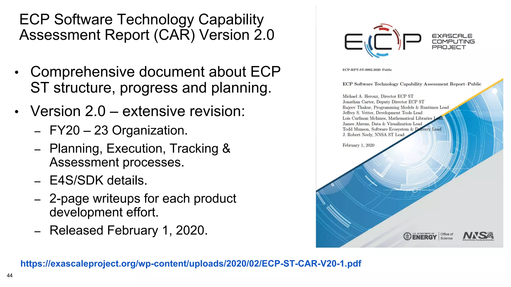 44
ECP Software Technology Capability
Assessment Report (CAR) Version 2.0
https://exascaleproject.org/wp-content/uploads/2020/02/ECP-ST-CAR-V20-1.pdf
• Comprehensive document about ECP
ST structure, progress and planning.
• Version 2.0 – extensive revision:
– FY20 – 23 Organization.
– Planning, Execution, Tracking &
Assessment processes.
– E4S/SDK details.
– 2-page writeups for each product
development effort.
– Released February 1, 2020.
 